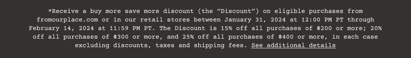 Receive a buy more save more discount (the “Discount”) on eligible purchases from fromourplace.com or in our retail stores between January 31, 2024 at 12:00 PM PT through February 14, 2024 at 11:59 PM PT. The Discount is 15% off all purchases of $200 or more; 20% off all purchases of $300 or more, and 25% off all purchases of $400 or more, in each case excluding discounts, taxes and shipping fees. See additional details