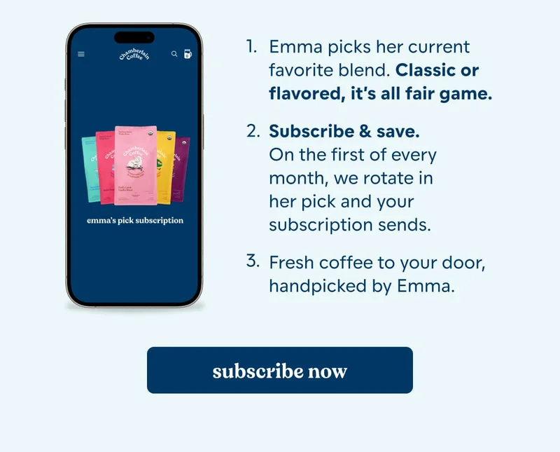how it works. up to 15% off. Free gifts added*. free shipping. Emma picks her current favorite blend. Classic or flavored, it’s all fair game.  Subscribe & save. On the first of every month, we rotate in her pick and your subscription sends.  Fresh coffee to your door, handpicked by Emma. [subscribe now]