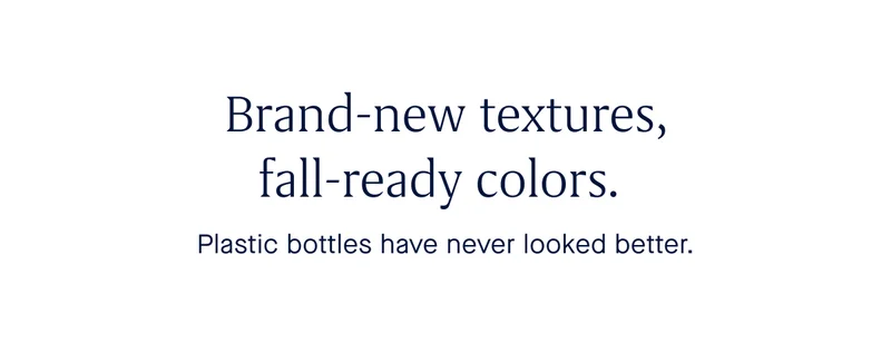 Brand-new textures, fall-ready colors. Plastic bottles have never looked better.
