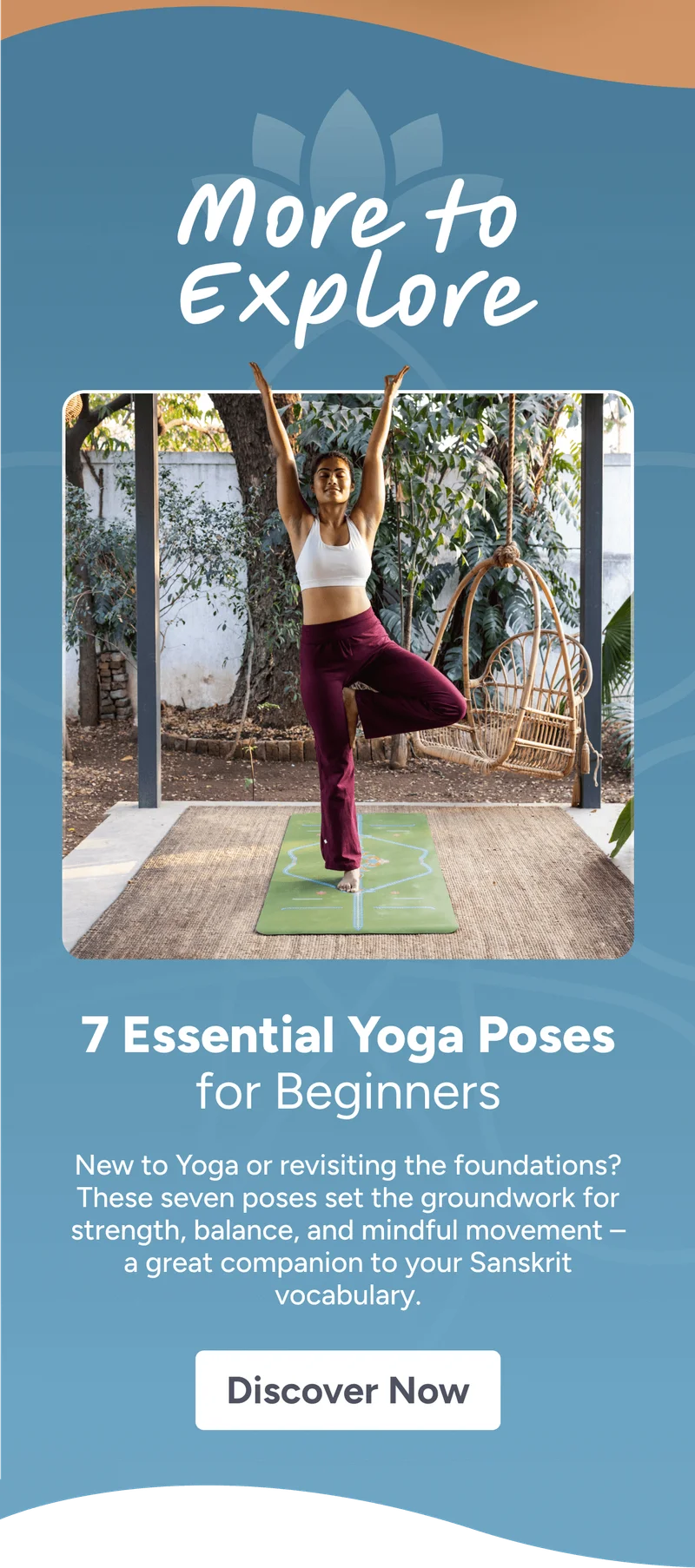 More to Explore – 7 Essential Yoga Poses for Beginners New to Yoga or revisiting the foundations? These seven poses set the groundwork for strength, balance, and mindful movement – a great companion to your Sanskrit vocabulary. Discover Now