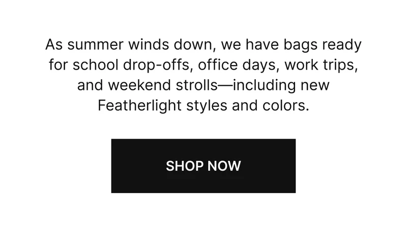 As summer winds down, we have bags ready for school drop-offs, office days, work trips, and weekend strolls—including new Featherlight styles and colors.
