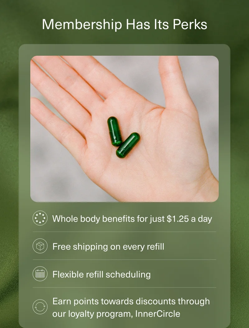 Membership Has Its Perks | Whole body benefits for just $1.25 a day. | Free shipping on every refill. | Flexible refill scheduling | Earn points towards discounts through our loyalty program, InnerCircle