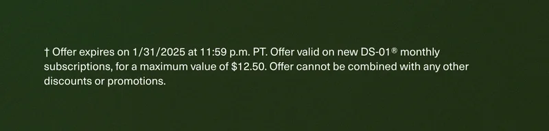 † Offer expires on 1/31/2025 at 11:59 p.m. PT. Offer valid on new DS-01® monthly subscriptions, for a maximum value of $12.50. Offer cannot be combined with any other discounts or promotions.