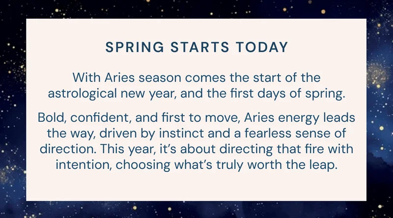 Spring starts today: With Aries season comes the start of the astrological new year, and the first days of spring. Bold, confident, and first to move, Aries energy leads the way, driven by instinct and a fearless sense of direction. This year, it’s about directing that fire with intention, choosing what’s truly worth the leap.
