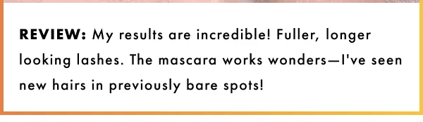 My results are incredible! Fuller, longer looking lashes.  The mascara works wonders- I've seen new hairs in previously bare spots