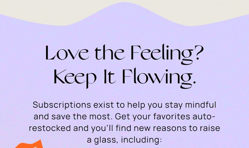 Love the Feeling? Keep It Flowing. | Subscriptions exist to help you stay mindful and save the most. Get your favorites auto-restocked and you'll find new reasons to raise a glass, including: | our best  price per can | For a  limited time