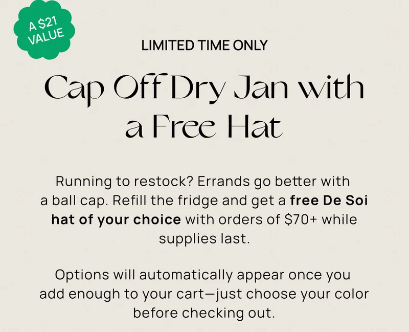 A $21 Value | Limited Time Only | Cap Off Dry Jan with a Free Hat | Running to restock? Errands go better with  a ball cap. Refill the fridge and get a free De Soi hat of your choice with orders of $70+ while supplies last. Options will automatically appear once you  add enough to your cart—just choose your color before checking out.