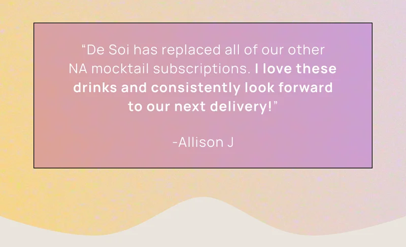 “De Soi has replaced all of our other NA mocktail subscriptions. I love these drinks and consistently look forward to our next delivery!” -Allison J