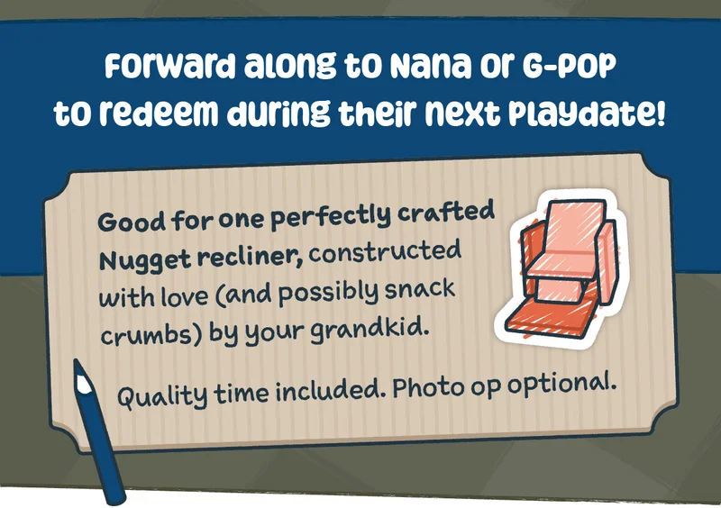 Forward along to Nana or G-Pop to redeem during their next playdate! Good for one perfectly crafted Nugget recliner, constructed with love (and possibly snack crumbs) by your grandkid. Quality time included. Photo op optional.