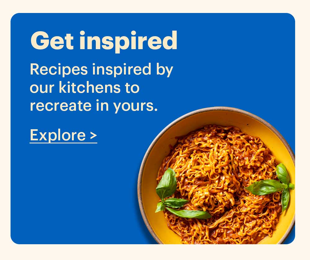 Get Inspired Recipes inspired by our kitchens to recreate in yours. Explore >