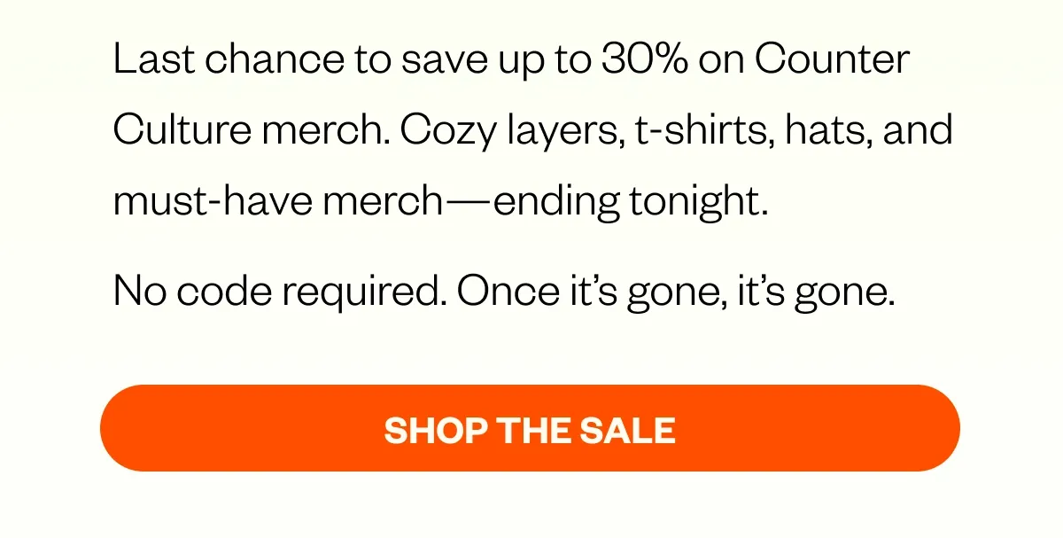 Last chance to save up to 30% on Counter Culture merch. Cozy layers, t-shirts, hats, and must-have merch—ending tonight. No code required. Once it’s gone, it’s gone. SHOP THE SALE