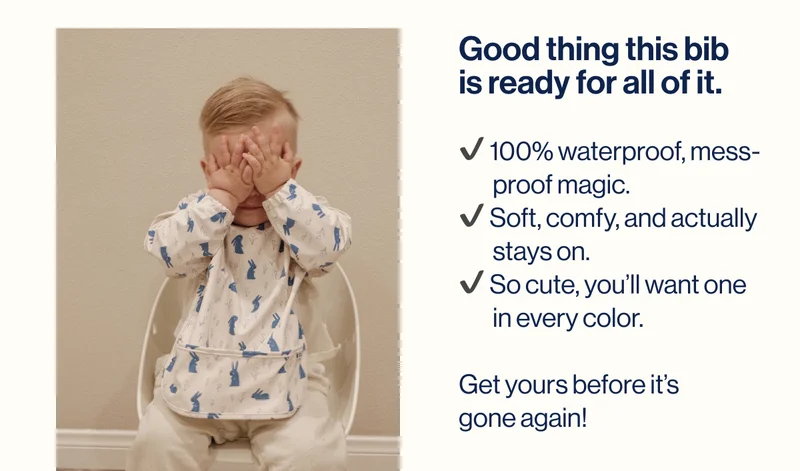 Good thing this bib  is ready for all of it.  ✔️ 100% waterproof, mess-         proof magic. ✔️ Soft, comfy, and actually         stays on. ✔️ So cute, you’ll want one         in every color.  Get yours before it’s  gone again!