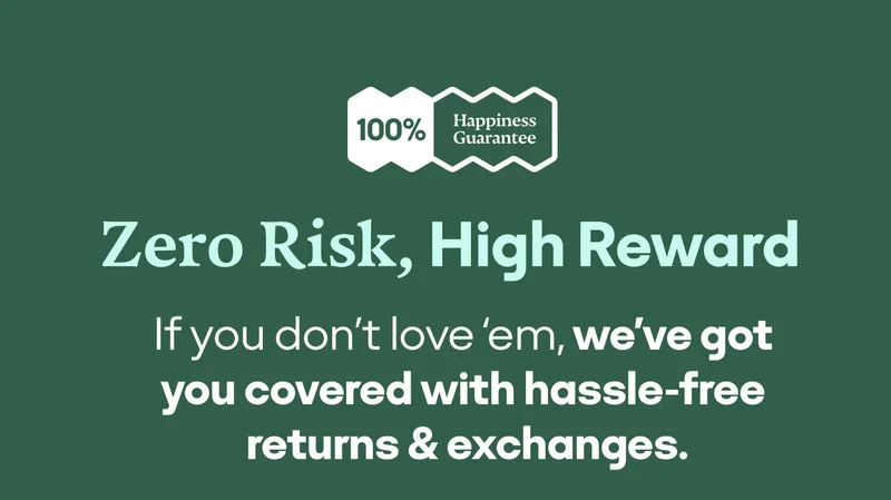 ZERO RISK, HIGH REWARD | IF YOU DON'T LOVE 'EM, WE'VE GOT YOU COVERED WITH HASSLE-FREE RETURNS & EXCHANGES.