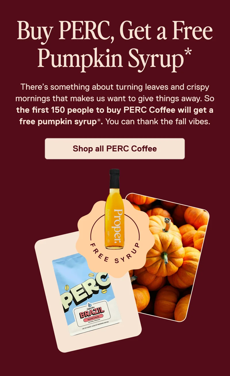 Buy PERC, Get a Free Pumpkin Syrup. There's something about turning leaves and crispy mornings that makes us want to give things away. So the first 150 people to buy PERC Coffee will get a free pumpkin syrup. You can thank the fall vibes. Shop all PERC Coffee.