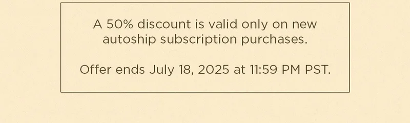 A 50% discount is valid only on new autoship subscription purchases. Offer ends July 18, 2025 at 11:59 PM PST.