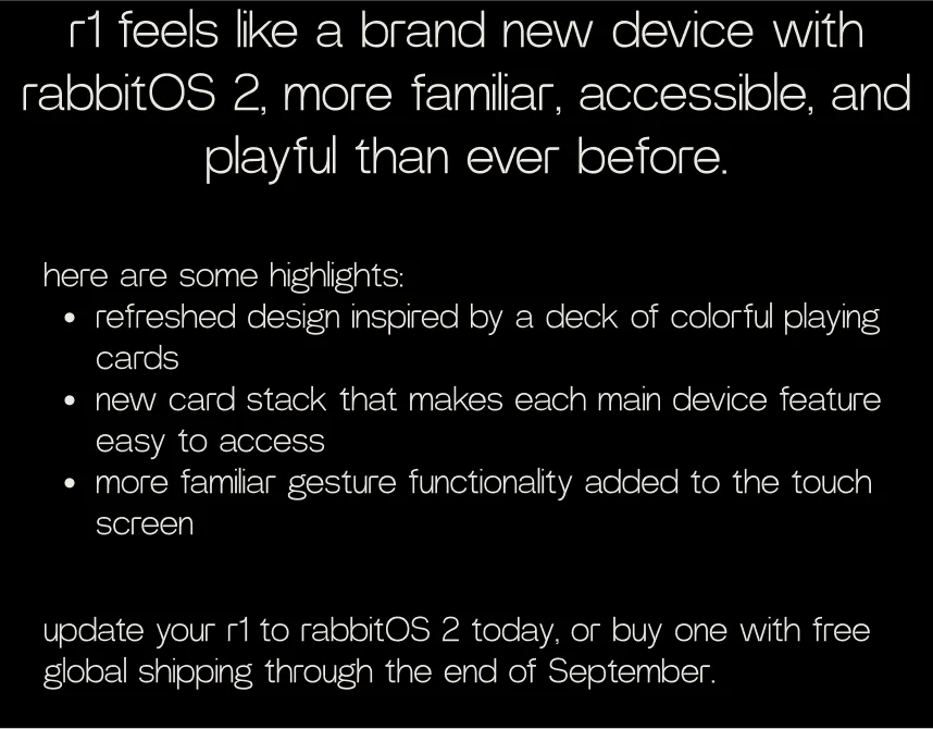r1 feels like a brand new device with rabbitOS 2, more familiar, accessible, and playful than ever before. here are some highlights: refreshed design inspired by a deck of colorful playing cards new card stack that makes each main device feature easy to access more familiar gesture functionality added to the touch screen. update your r1 to rabbitOS 2 today, or buy one with free global shipping through the end of September.