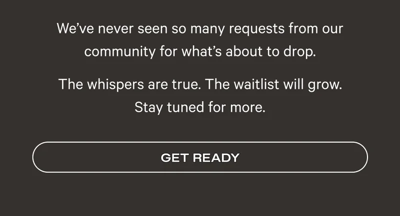 We’ve never seen so many requests from our community for what’s about to drop. The whispers are true. The waitlist will grow. Stay tuned for more. - Get Ready