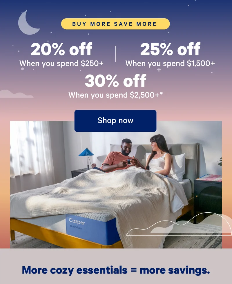 Buy More Save More; 20% off when you spend $250, 25% off when you spend $,1500+; 30% off when you spend $2,500+*; Ready to create your perfect bedroom? When you purchase Casper favorites together you'll save 30%.