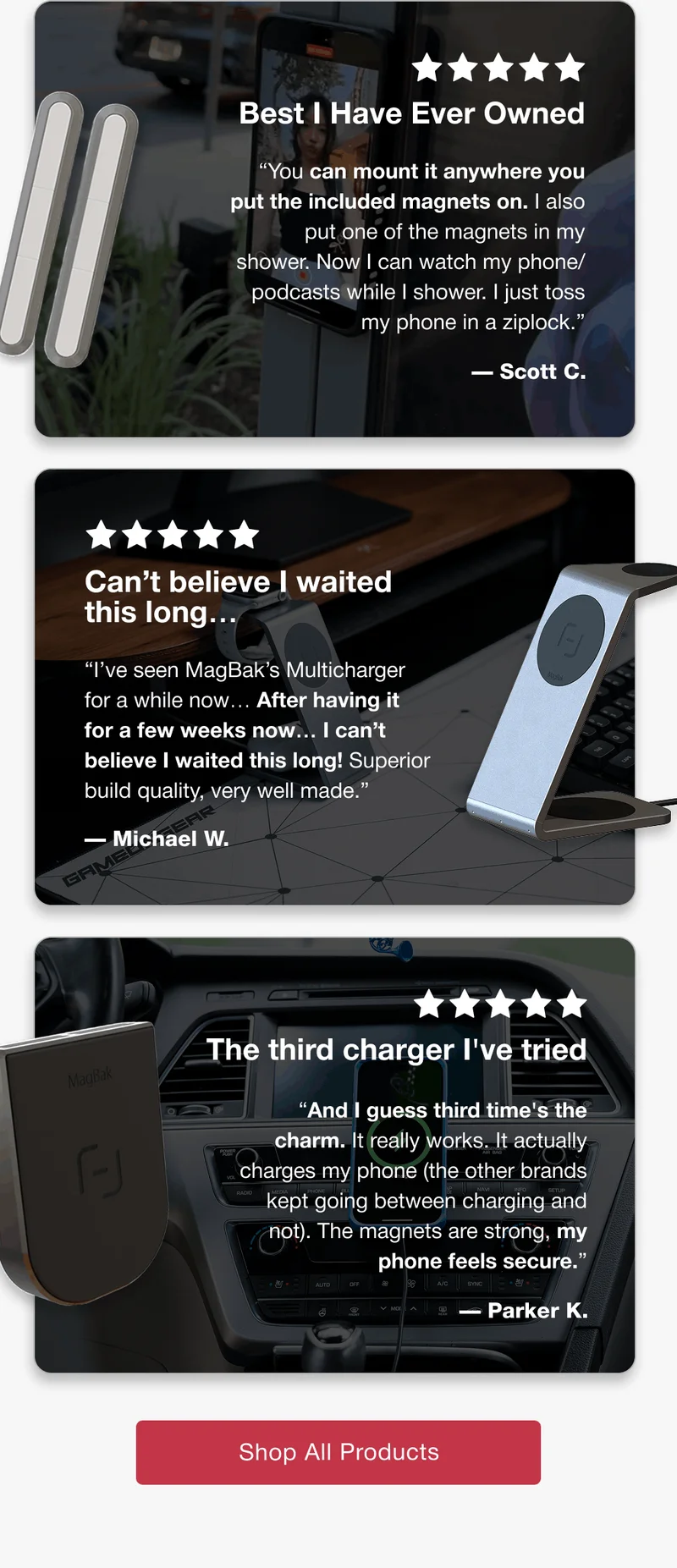 Best I Have Ever Owned “You can mount it anywhere you put the included magnets on. I also put one of the magnets in my shower. Now I can watch my phone/podcasts while I shower. I just toss my phone in a ziplock.”  — Scott C. Can’t believe I waited this long… “I’ve seen MagBak’s Multicharger for a while now… After having it for a few weeks now… I can’t believe I waited this long! Superior build quality, very well made.” — Michael W. The third charger I've tried “And I guess third time's the charm. It really works. It actually charges my phone (the other brands kept going between charging and not). The magnets are strong, my phone feels secure.”  — Parker K.
