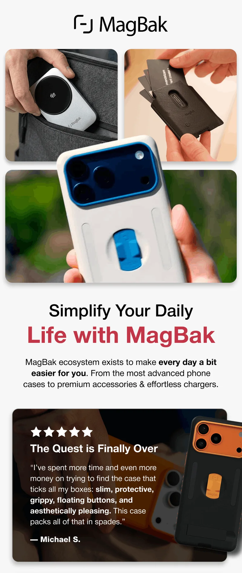 Simplify Your Daily Life with MagBak MagBak ecosystem exists to make every day a bit easier for you. From the most advanced phone cases to premium accessories & effortless chargers.  The Quest is Finally Over "I’ve spent more time and even more money on trying to find the case that ticks all my boxes: slim, protective, grippy, floating buttons, and aesthetically pleasing. This case packs all of that in spades.” — Michael S.