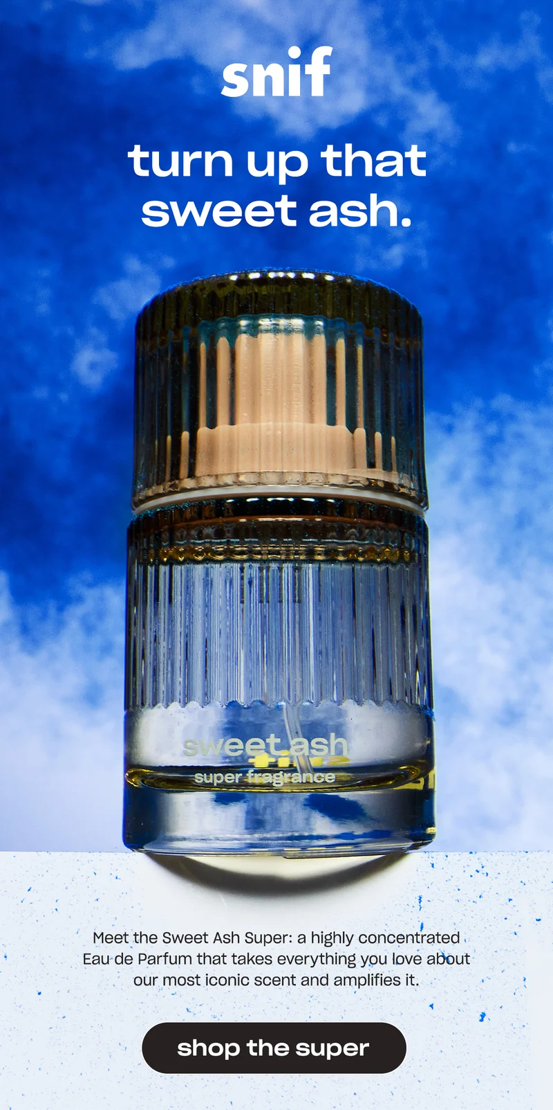 Meet the Sweet Ash Super: a highly concentrated Eau de Parfum that takes everything you love about our most iconic scent and amplifies it.  [shop the super]