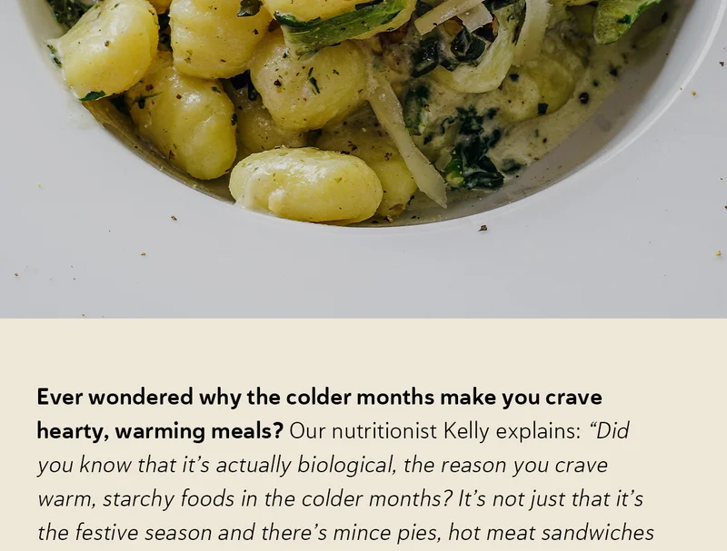 Ever wondered why the colder months make you crave hearty, warming meals? Our nutritionist Kelly explains: “Did you know that it’s actually biological, the reason you crave warm, starchy foods in the colder months? It’s not just that it’s the festive season and there’s mince pies, hot meat sandwiches and roasted potatoes everywhere you look. It’s a craving that’s as old as humanity; when the cold sets in, we look for ways to stay warm and nourished.”