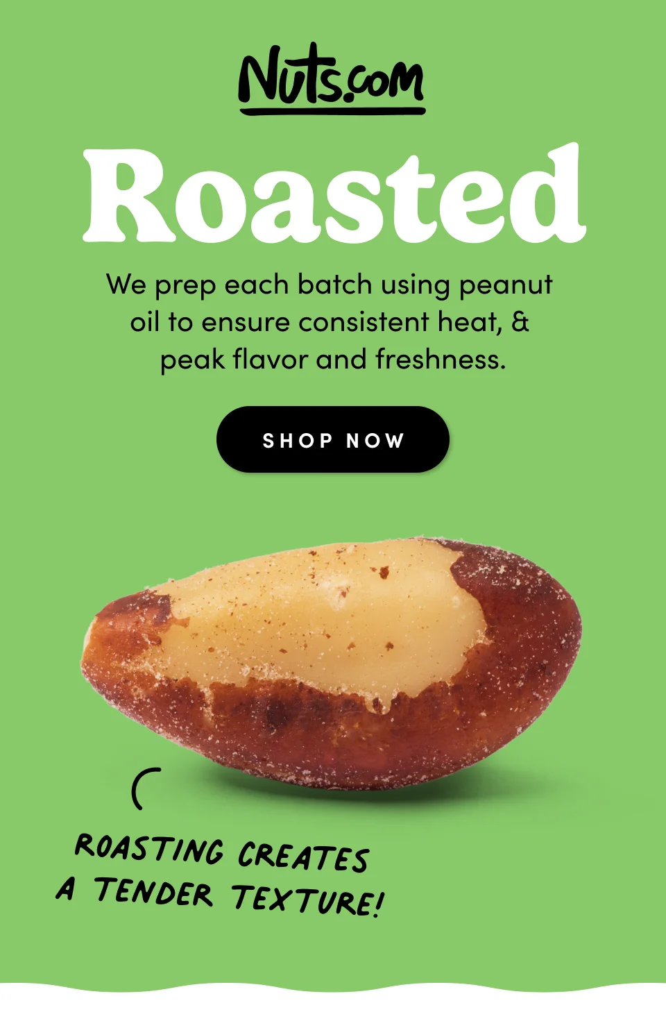 Nuts.com; Roasted - We prep each batch using peanut  oil to ensure consistent heat, &  peak flavor and freshness. Roasting creates a tender texture! SHOP NOW