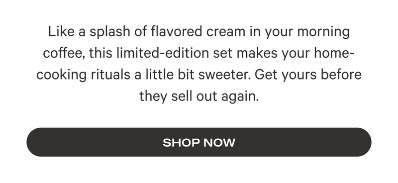 Like a splash of flavored cream in your morning coffee, this limited-edition set makes your home-cooking rituals a little bit sweeter. Get yours before they sell out again. Shop Now