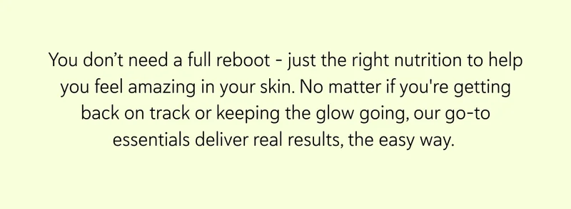 You don’t need a full reboot – just the right nutrition to help you feel amazing in your skin. No matter if you're getting back on track or keeping the glow going, our go-to essentials deliver real results, the easy way.