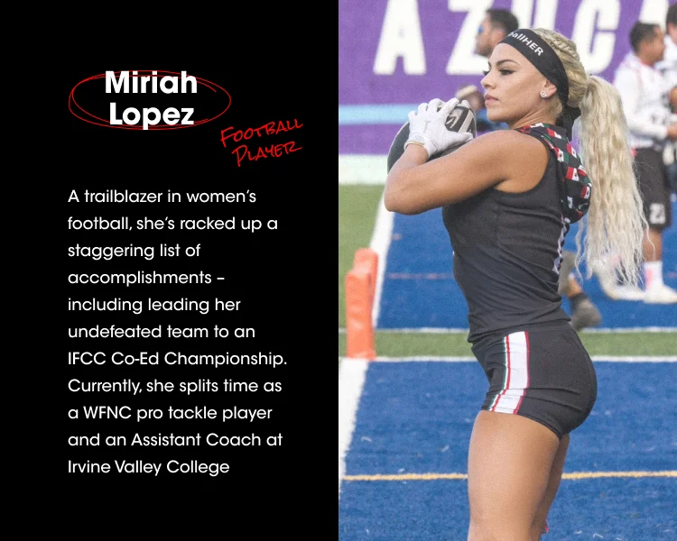 Miriah Lopez FOOTBALL PLAYER A trailblazer in women's football, she's racked up a staggering list of accomplishments - including her undefeated team to an IFCC Co-Ed Championship. Currently, she splits her time as a WFNC pro tackle player and an Assistant Coach at Irvine Valley College