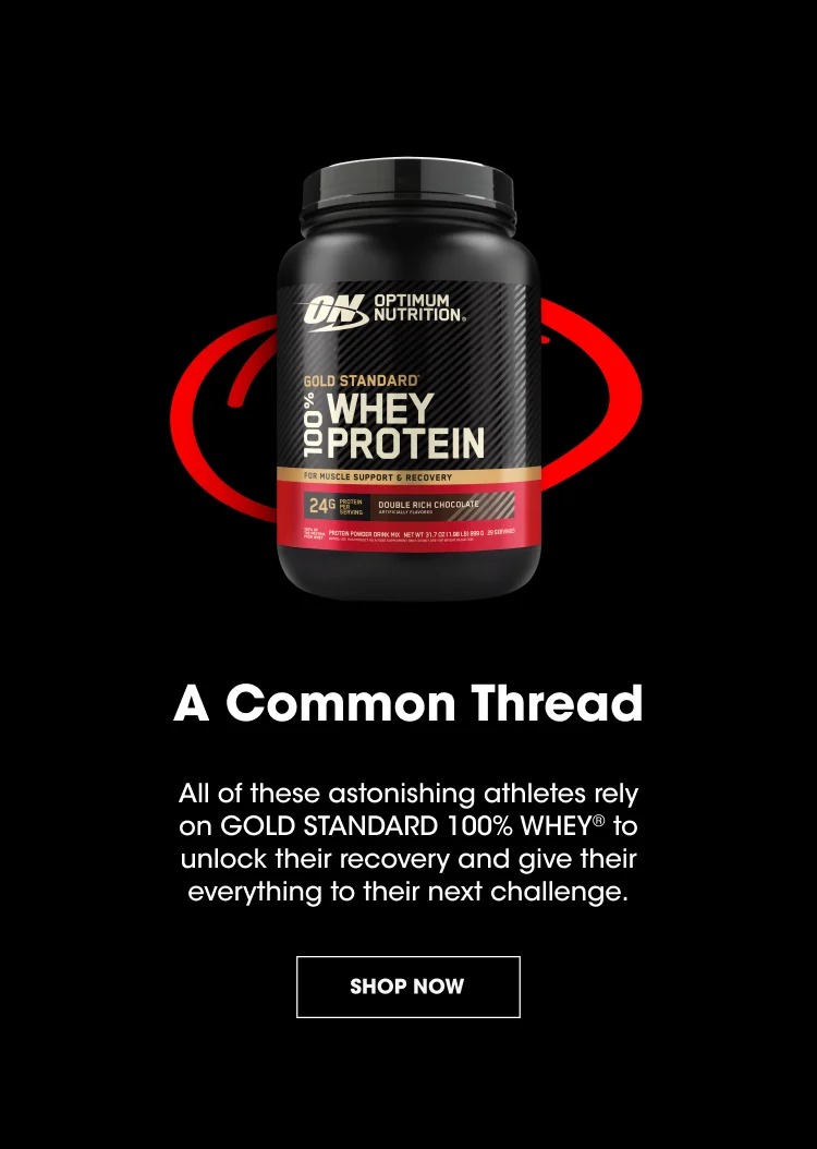 A Common Thread All of these astonishing athletes rely on GOLD STANDARD 100% WHEY® to unlock their recovery and give their everything to their next challenge. SHOP NOW