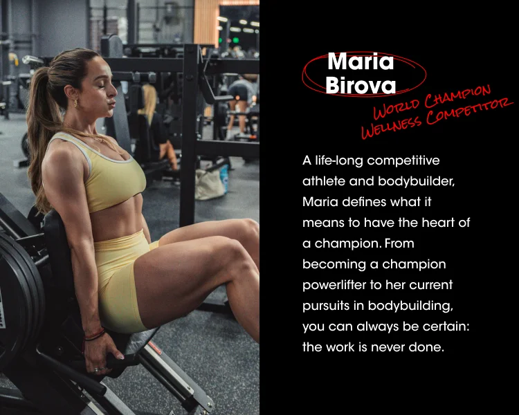 Maria Birova WORLD CHAMPION WELLNESS COMPETITOR A life-long competitive athlete and bodybuilder, Maria defines what it means to have the heart of a champion. From becoming a champion powerlifter to her current pursuits in bodybuilding, you can always be certain: the work is never done.