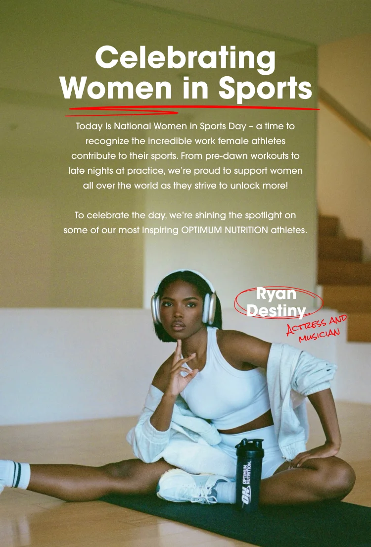 Celebrating Women in Sports today is National Women in Sports Day - a time to recognize the incredible work female athletes contribute to their sports. From pre-dawn workouts to late nights at practice, we're proud to support women all over the world as they strive to unlock more! To celebrate the day, we're shining the spotlight on some of our most inspiring OPTIMUM NUTRITION athletes. Ryan Destiny ACTRESS AND MUSICIAN