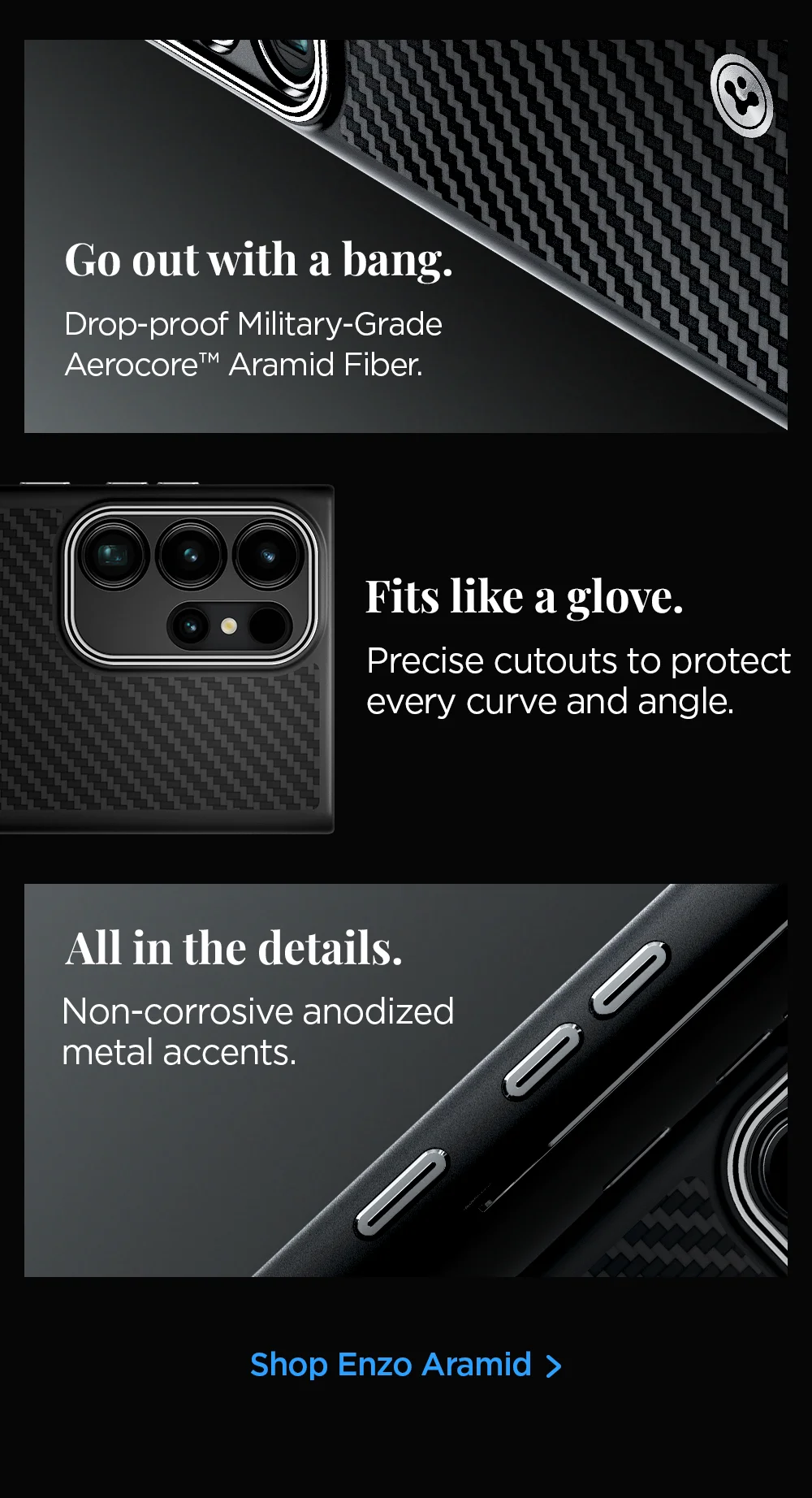 Go out with a bang. Drop-proof Military-Grade Aerocore Aramid fiber. Fits like a glove. Precise cutouts to protect every curve and angle. All in the details. Non-corrosive anodized metal accents. Shop Enzo Aramid.