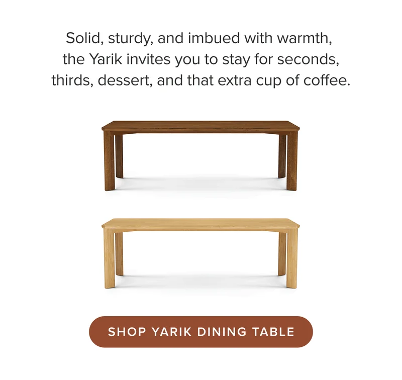 Solid, sturdy, and imbued with warmth, the Yarik invites you to stay for seconds, thirds, dessert, and that extra cup of coffee.