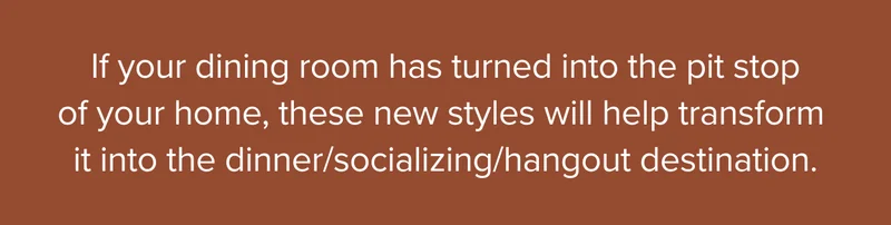 If your dining room has turned into the pit stop of your home, these new styles will help transform it into the dinner/socializing/hangout destination.