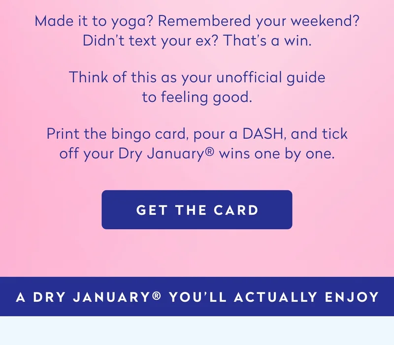 Made it to yoga? Remembered your weekend? Didn’t text your ex? That’s a win.  Think of this as your unofficial guide to feeling good.  Print the bingo card, pour a DASH, and tick off your Dry Jan wins one by one.