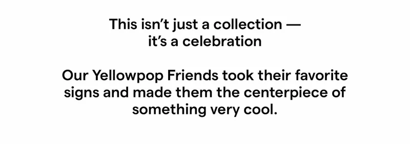 This isn’t just a collection — it’s a celebration  Our Yellowpop Friends took their favorite signs and made them the centerpiece of something very cool.