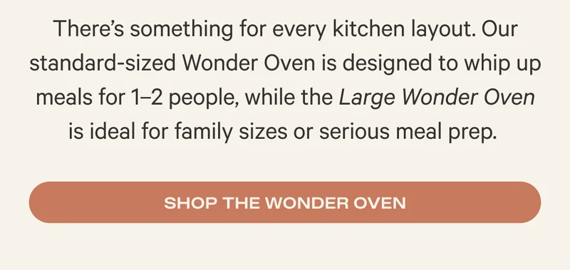 There’s something for every kitchen layout. Our standard-sized Wonder Oven is designed to whip up meals for 1–2 people, while the Large Wonder Oven is ideal for family sizes or serious meal prep.&nbsp;- Shop the Wonder Oven
