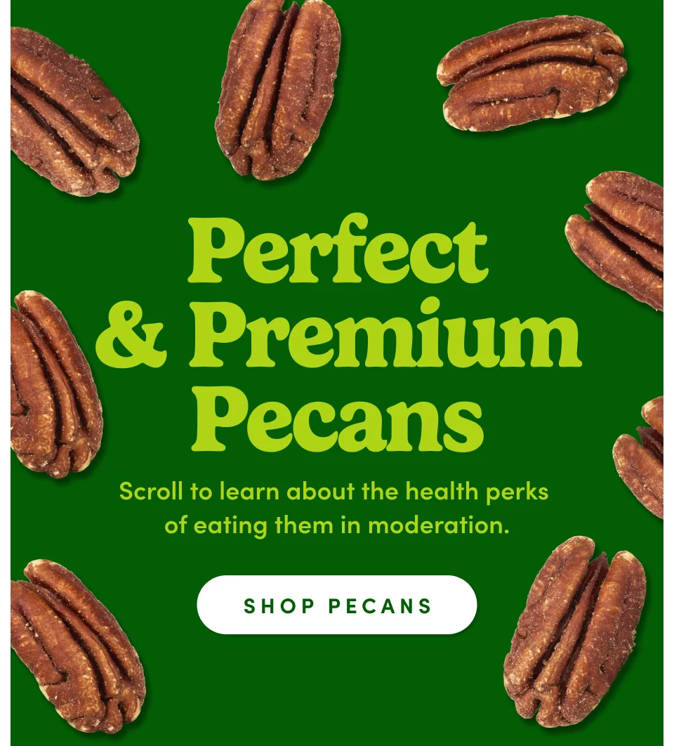 Perfect & Premium Pecans. Scroll to learn about the health perks of eating them in moderation; Shop pecans.