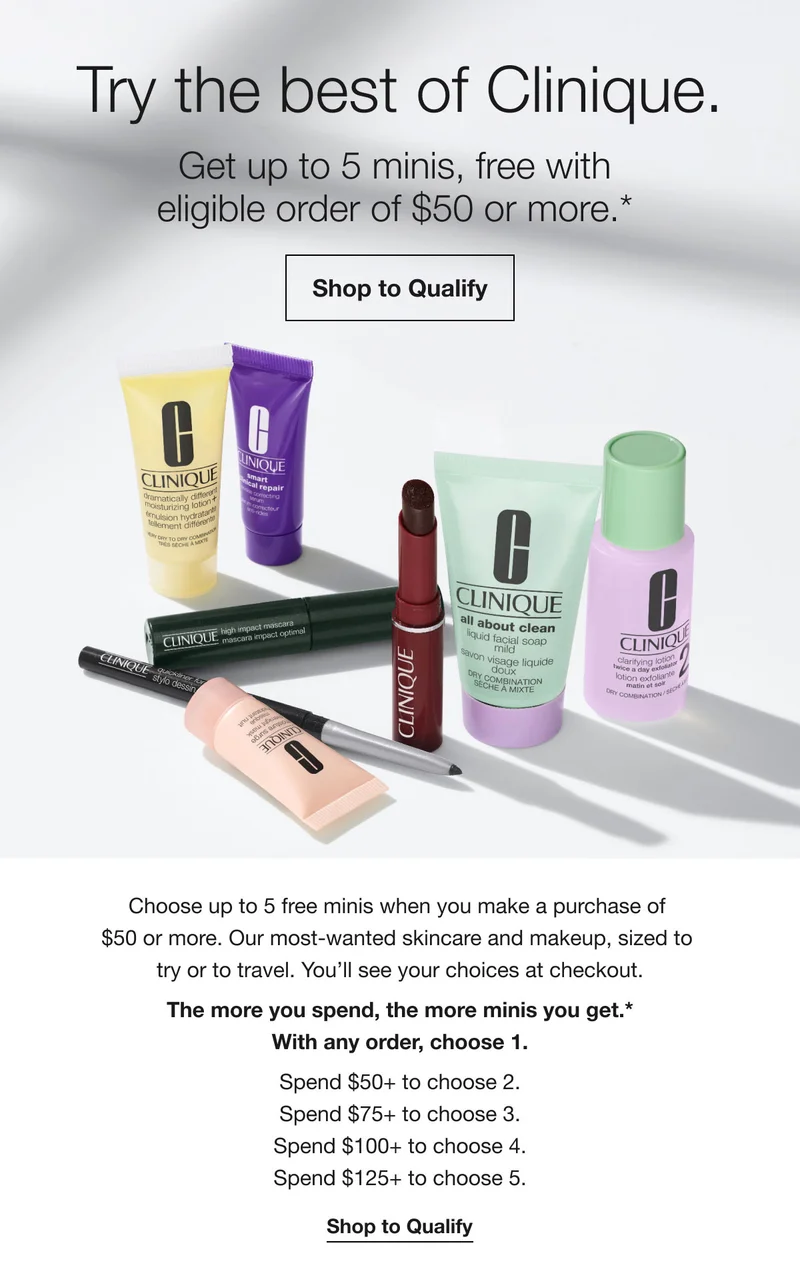 Try the best of Clinique. | Get up to 5 minis, free with eligible order of $50 or more.*  | Shop to Qualify | Choose up to 5 free minis when you make a purchase of $50 or more. Our most-wanted skincare and makeup, sized to try or to travel. You’ll see your choices at checkout. The more you spend, the more minis you get.*With any order, choose 1. Spend $50+ to choose 2. Spend $75+ to choose 3. Spend $100+ to choose 4. Spend $125+ to choose 5. | Shop to Qualify