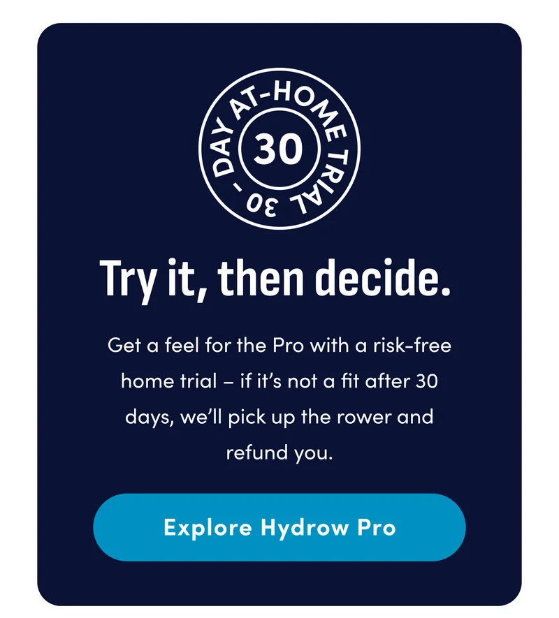 Try it, then decide. Get a feel for the Pro with a risk-free home trial - if it's not a fit after 30 days, we'll pick up the rower and refund you. Explore Hydrow Pro