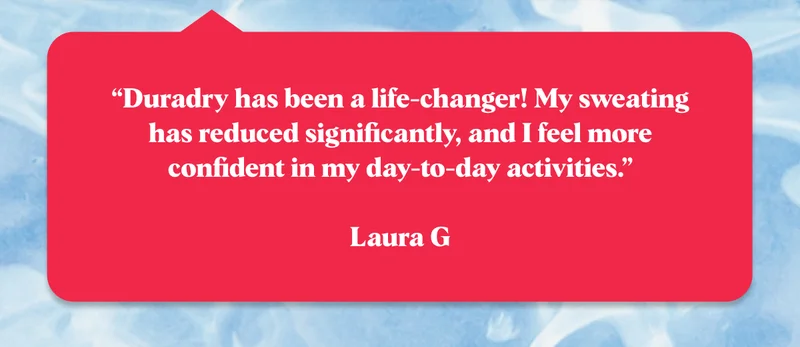 “Duradry has been a life-changer! My sweating has reduced significantly, and I feel more confident in my day-to-day activities.”  Laura G