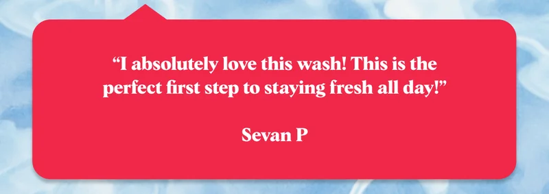 “I absolutely love this wash! This is the perfect first step to staying fresh all day!”  Sevan P