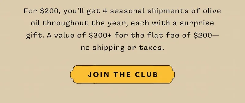 For $200, you’ll get 4 seasonal shipments of olive oil throughout the year, each with a surprise  gift. A value of $300+ for the flat fee of $200— no shipping or taxes.     JOIN THE CLUB