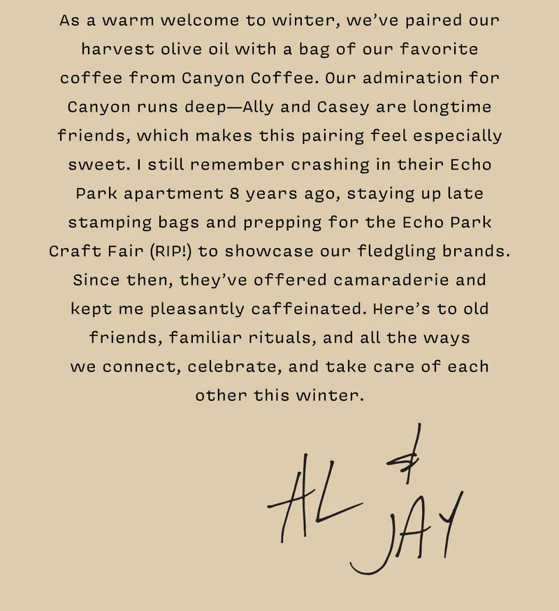 As a warm welcome to winter, we’ve paired our harvest olive oil with a bag of our favorite  coffee from Canyon Coffee. Our admiration for Canyon runs deep—Ally and Casey are longtime friends, which makes this pairing feel especially sweet. I still remember crashing in their Echo Park apartment 8 years ago, staying up late stamping bags and prepping for the Echo Park Craft Fair (RIP!) to showcase our fledgling brands. Since then, they’ve offered camaraderie and  kept me pleasantly caffeinated. Here’s to old friends, familiar rituals, and all the ways  we connect, celebrate, and take care of each other this winter.     AL & JAY