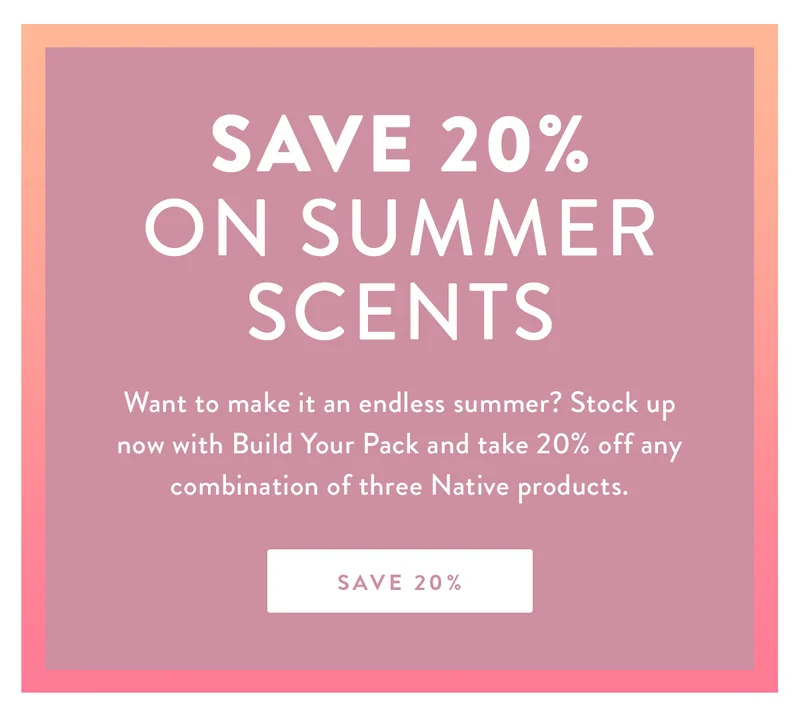 SAVE 20% ON SUMMER SCENTS | Want to make it an endless summer? Stock up now with Build Your Pack and take 20% off any combination of three Native products. | SAVE 20%