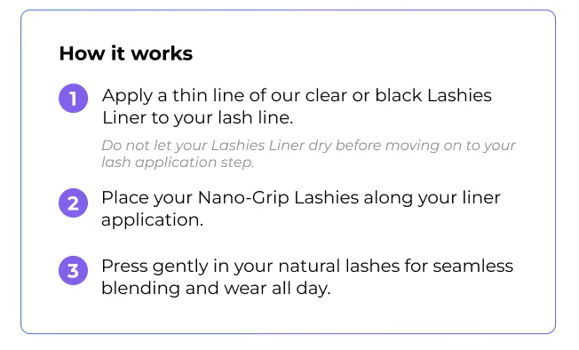 How it works: Step 1 - Apply Clear Lashies Liner to lash line. Step 2 - Place Nano-Grip Lashies along liner. Step 3 - Press gently for seamless blending and all-day wear