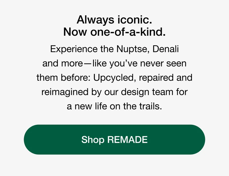 Always iconic. Now one-of-a-kind. Experience the Nuptse, Denali and more - like you've never seen them before: Upcycled, repaired and reimagined by our design team for a new life on the trails. Shop REMADE.