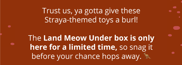 Trust us, ya gotta give these Straya-themed toys a burl! The Land Meow Under box is only here for a limited time, so snag it before your chance hops away. 🦘